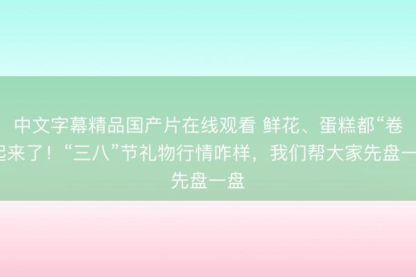 中文字幕精品国产片在线观看 鲜花、蛋糕都“卷”起来了！“三八”节礼物行情咋样，我们帮大家先盘一盘
