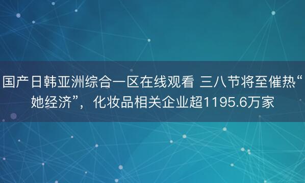 国产日韩亚洲综合一区在线观看 三八节将至催热“她经济”，化妆品相关企业超1195.6万家