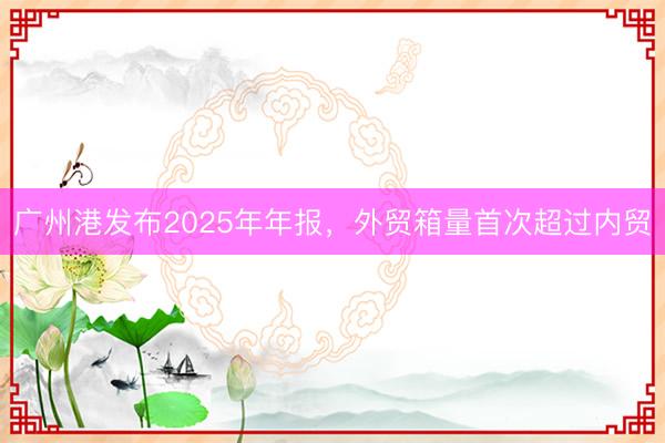 广州港发布2025年年报，外贸箱量首次超过内贸