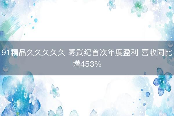 91精品久久久久久 寒武纪首次年度盈利 营收同比增453%