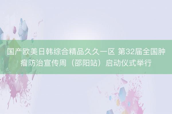 国产欧美日韩综合精品久久一区 第32届全国肿瘤防治宣传周（邵阳站）启动仪式举行