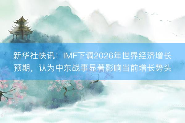新华社快讯：IMF下调2026年世界经济增长预期，认为中东战事显著影响当前增长势头