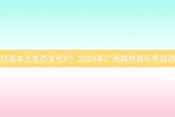 打造本土生态文化IP！2026年广州森林音乐季启动