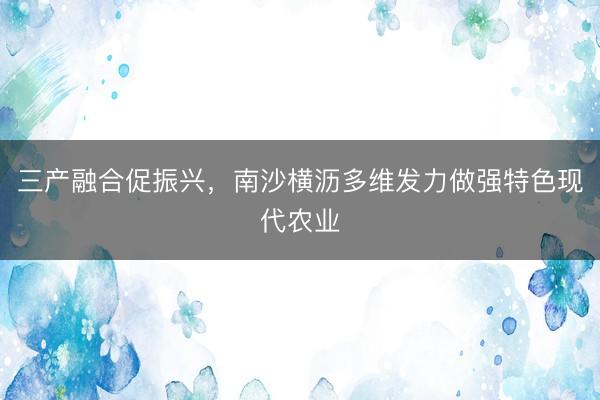 三产融合促振兴，南沙横沥多维发力做强特色现代农业