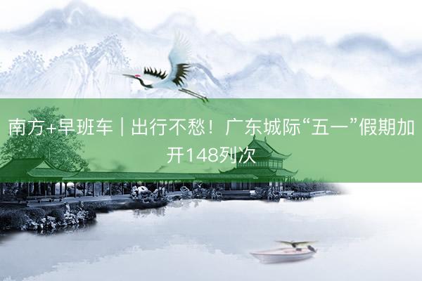 南方+早班车 | 出行不愁！广东城际“五一”假期加开148列次