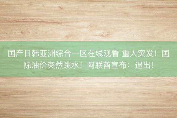 国产日韩亚洲综合一区在线观看 重大突发！国际油价突然跳水！阿联酋宣布：退出！