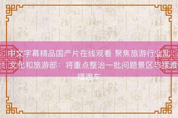 中文字幕精品国产片在线观看 聚焦旅游行业乱象！文化和旅游部：将重点整治一批问题景区与摆渡车