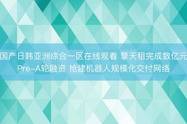 国产日韩亚洲综合一区在线观看 擎天租完成数亿元Pre-A轮融资 抢建机器人规模化交付网络