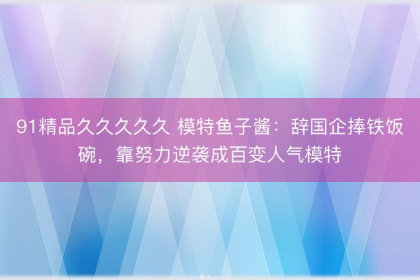 91精品久久久久久 模特鱼子酱：辞国企捧铁饭碗，靠努力逆袭成百变人气模特