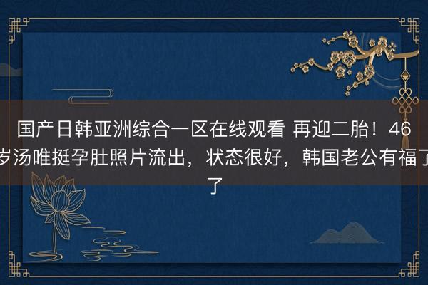 国产日韩亚洲综合一区在线观看 再迎二胎！46岁汤唯挺孕肚照片流出，状态很好，韩国老公有福了