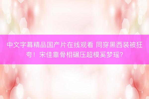 中文字幕精品国产片在线观看 同穿黑西装被狂夸！宋佳靠骨相碾压超模奚梦瑶？
