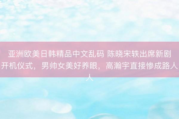 亚洲欧美日韩精品中文乱码 陈晓宋轶出席新剧开机仪式，男帅女美好养眼，高瀚宇直接惨成路人