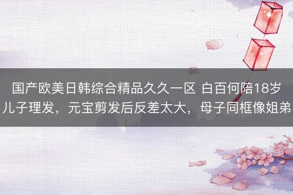国产欧美日韩综合精品久久一区 白百何陪18岁儿子理发，元宝剪发后反差太大，母子同框像姐弟