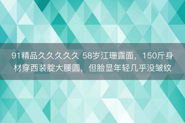 91精品久久久久久 58岁江珊露面，150斤身材穿西装腚大腰圆，但脸显年轻几乎没皱纹