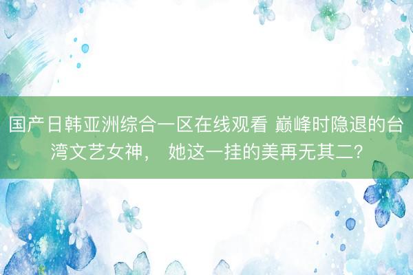 国产日韩亚洲综合一区在线观看 巅峰时隐退的台湾文艺女神， 她这一挂的美再无其二？