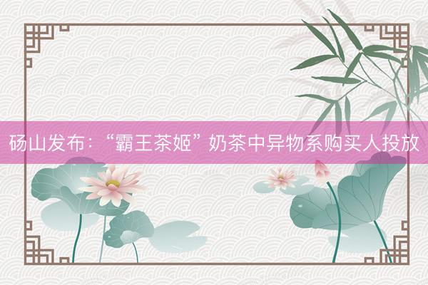 砀山发布：“霸王茶姬” 奶茶中异物系购买人投放