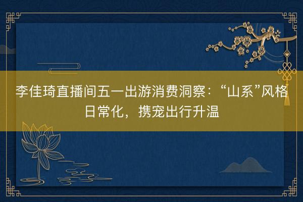 李佳琦直播间五一出游消费洞察：“山系”风格日常化，携宠出行升温