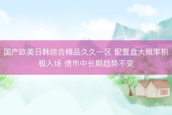 国产欧美日韩综合精品久久一区 配置盘大概率积极入场 债市中长期趋势不变
