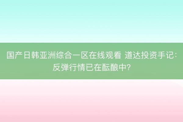国产日韩亚洲综合一区在线观看 道达投资手记：反弹行情已在酝酿中？
