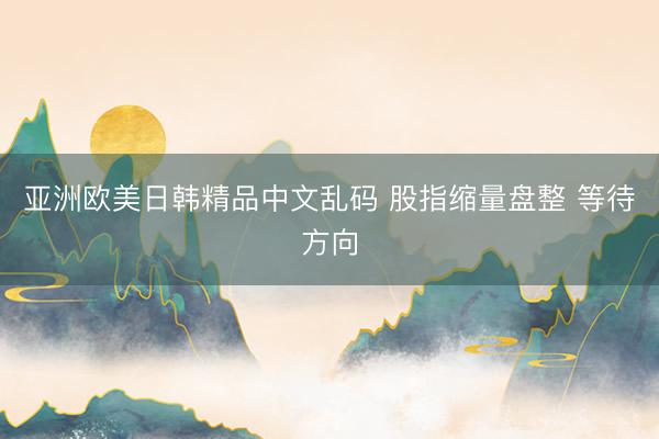 亚洲欧美日韩精品中文乱码 股指缩量盘整 等待方向
