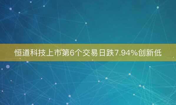 恒道科技上市第6个交易日跌7.94%创新低
