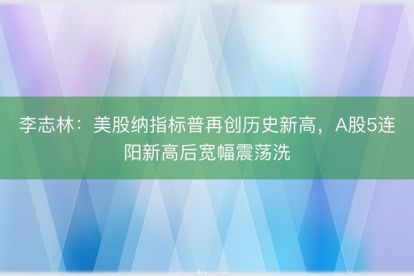 李志林：美股纳指标普再创历史新高，A股5连阳新高后宽幅震荡洗