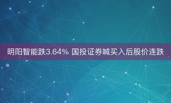 明阳智能跌3.64% 国投证券喊买入后股价连跌