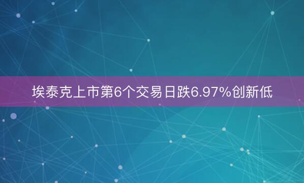 埃泰克上市第6个交易日跌6.97%创新低