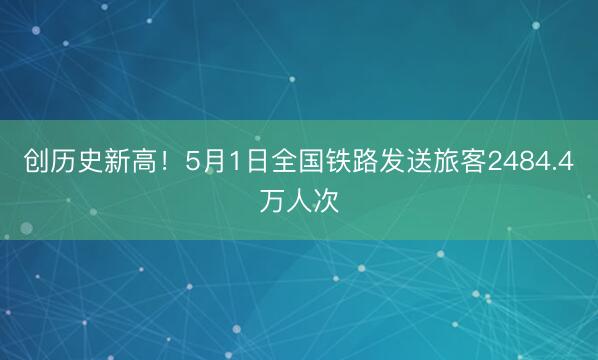 创历史新高！5月1日全国铁路发送旅客2484.4万人次