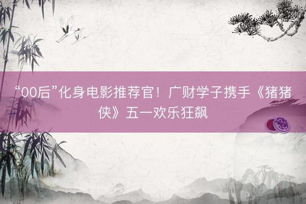 “00后”化身电影推荐官！广财学子携手《猪猪侠》五一欢乐狂飙
