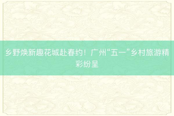 乡野焕新趣花城赴春约！广州“五一”乡村旅游精彩纷呈