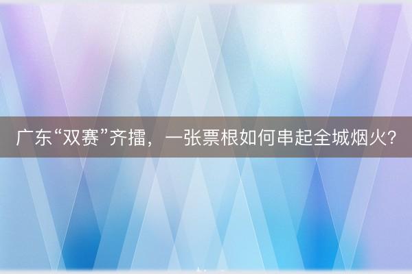 广东“双赛”齐擂，一张票根如何串起全城烟火？