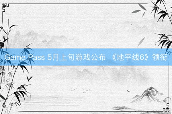 Game Pass 5月上旬游戏公布 《地平线6》领衔