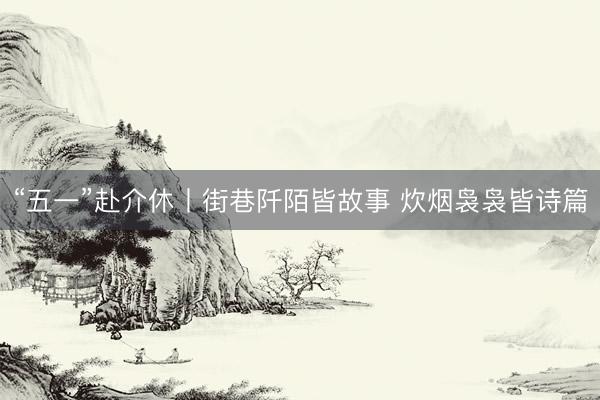 “五一”赴介休丨街巷阡陌皆故事 炊烟袅袅皆诗篇