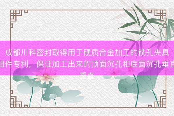 成都川科密封取得用于硬质合金加工的铣孔夹具组件专利，保证加工出来的顶面沉孔和底面沉孔垂直