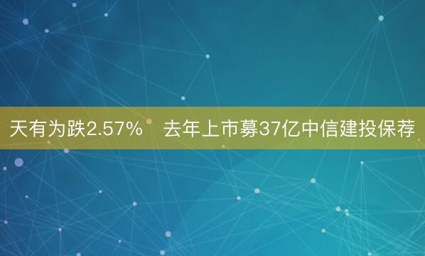 天有为跌2.57% 去年上市募37亿中信建投保荐