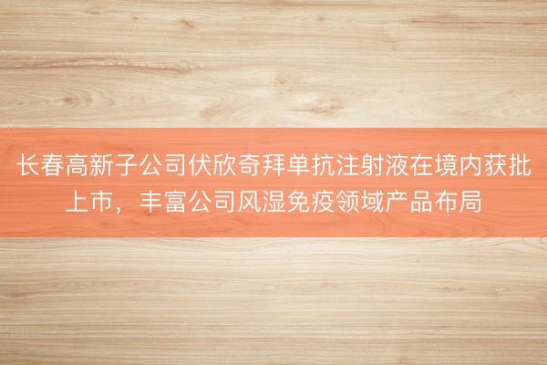 长春高新子公司伏欣奇拜单抗注射液在境内获批上市，丰富公司风湿免疫领域产品布局