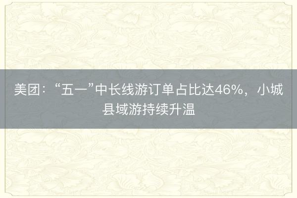 美团：“五一”中长线游订单占比达46%，小城县域游持续升温