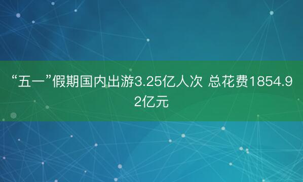 “五一”假期国内出游3.25亿人次 总花费1854.92亿元