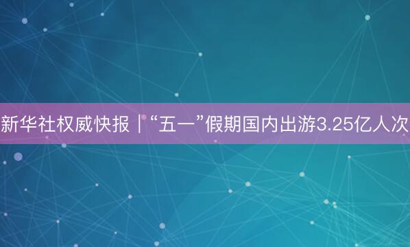 新华社权威快报｜“五一”假期国内出游3.25亿人次