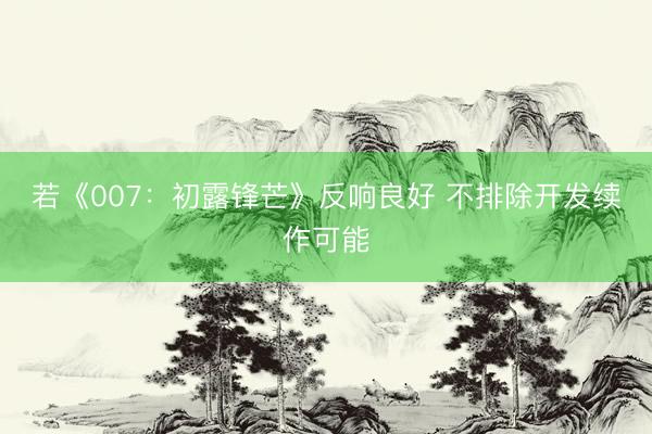 若《007：初露锋芒》反响良好 不排除开发续作可能