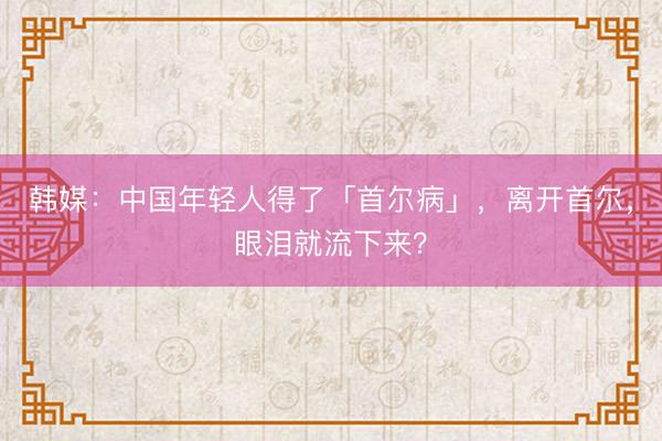 韩媒:中国年轻人得了「首尔病」,离开首尔,眼泪就流下来?