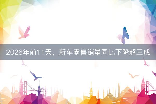 2026年前11天，新车零售销量同比下降超三成