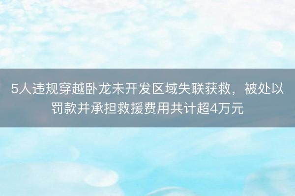 5人违规穿越卧龙未开发区域失联获救，被处以罚款并承担救援费用共计超4万元