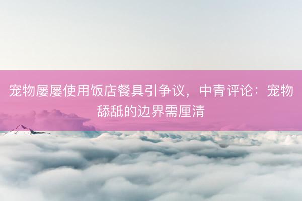 宠物屡屡使用饭店餐具引争议，中青评论：宠物舔舐的边界需厘清