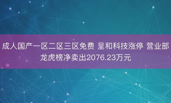 成人国产一区二区三区免费 呈和科技涨停 营业部龙虎榜净卖出2076.23万元