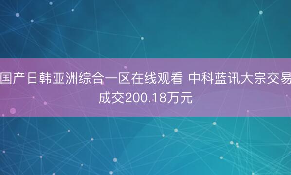 国产日韩亚洲综合一区在线观看 中科蓝讯大宗交易成交200.18万元