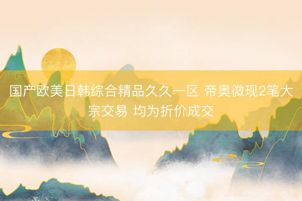 国产欧美日韩综合精品久久一区 帝奥微现2笔大宗交易 均为折价成交