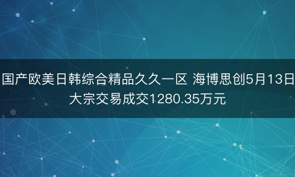 国产欧美日韩综合精品久久一区 海博思创5月13日大宗交易成交1280.35万元