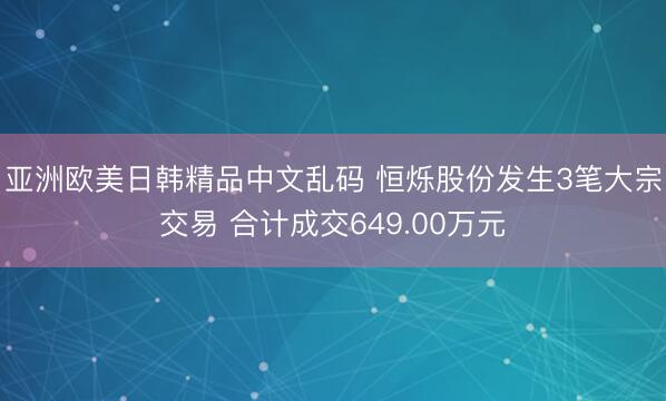 亚洲欧美日韩精品中文乱码 恒烁股份发生3笔大宗交易 合计成交649.00万元